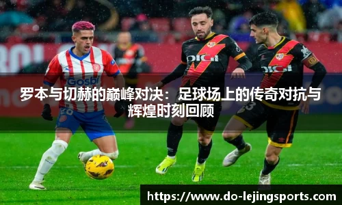 罗本与切赫的巅峰对决：足球场上的传奇对抗与辉煌时刻回顾
