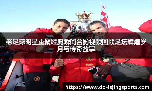 老足球明星重聚经典瞬间合影视频回顾足坛辉煌岁月与传奇故事
